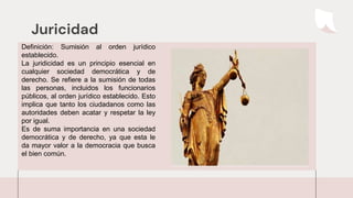 Juricidad
Definición: Sumisión al orden jurídico
establecido.
La juridicidad es un principio esencial en
cualquier sociedad democrática y de
derecho. Se refiere a la sumisión de todas
las personas, incluidos los funcionarios
públicos, al orden jurídico establecido. Esto
implica que tanto los ciudadanos como las
autoridades deben acatar y respetar la ley
por igual.
Es de suma importancia en una sociedad
democrática y de derecho, ya que esta le
da mayor valor a la democracia que busca
el bien común.
 