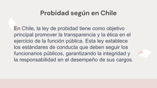 Probidad según en Chile
En Chile, la ley de probidad tiene como objetivo
principal promover la transparencia y la ética en el
ejercicio de la función pública. Esta ley establece
los estándares de conducta que deben seguir los
funcionarios públicos, garantizando la integridad y
la responsabilidad en el desempeño de sus cargos.
 