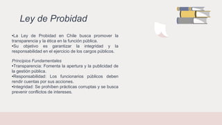 Ley de Probidad
•La Ley de Probidad en Chile busca promover la
transparencia y la ética en la función pública.
•Su objetivo es garantizar la integridad y la
responsabilidad en el ejercicio de los cargos públicos.
Principios Fundamentales
•Transparencia: Fomenta la apertura y la publicidad de
la gestión pública.
•Responsabilidad: Los funcionarios públicos deben
rendir cuentas por sus acciones.
•Integridad: Se prohíben prácticas corruptas y se busca
prevenir conflictos de intereses.
 