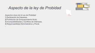 Aspecto de la ley de Probidad
Aspectos clave de la Ley de Probidad
1.Declaración de Intereses.
2.Prohibición de Enriquecimiento Ilícito.
3.Incompatibilidades y Conflicto de Intereses.
4.Responsabilidad Administrativa y Penal.
.
 