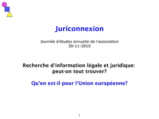 1
Juriconnexion
Journée d’études annuelle de l’association
30-11-2010
Recherche d’information légale et juridique:
peut-on tout trouver?
Qu'en est-il pour l’Union européenne?
 
