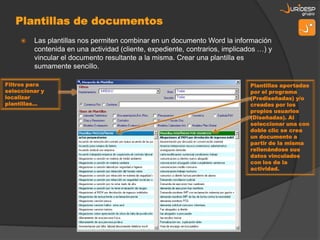    Las plantillas nos permiten combinar en un documento Word la información
         contenida en una actividad (cliente, expediente, contrarios, implicados …) y
         vincular el documento resultante a la misma. Crear una plantilla es
         sumamente sencillo.

Filtros para                                                                  Plantillas aportadas
seleccionar y                                                                 por el programa
localizar                                                                     (Prediseñadas) y/o
plantillas…                                                                   creadas por los
                                                                              propios usuarios
                                                                              (Diseñadas). Al
                                                                              seleccionar una con
                                                                              doble clic se crea
                                                                              un documento a
                                                                              partir de la misma
                                                                              rellenándose sus
                                                                              datos vinculados
                                                                              con los de la
                                                                              actividad.
 
