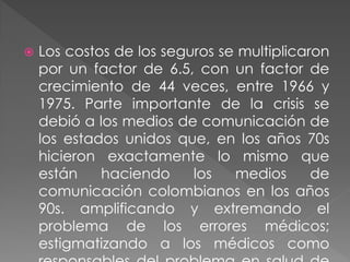    Los costos de los seguros se multiplicaron
    por un factor de 6.5, con un factor de
    crecimiento de 44 veces, entre 1966 y
    1975. Parte importante de la crisis se
    debió a los medios de comunicación de
    los estados unidos que, en los años 70s
    hicieron exactamente lo mismo que
    están    haciendo     los   medios      de
    comunicación colombianos en los años
    90s. amplificando y extremando el
    problema de los errores médicos;
    estigmatizando a los médicos como
 