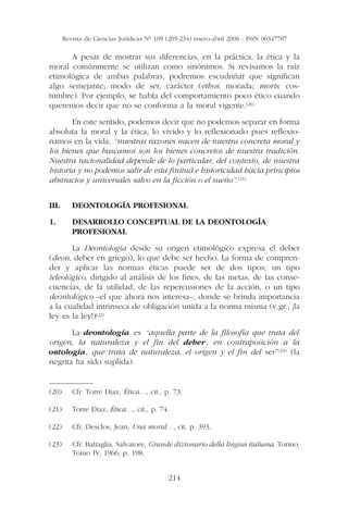Revista de Ciencias Jurídicas Nº 109 (205-234) enero-abril 2006 - ISSN 00347787

      A pesar de mostrar sus diferencias, en la práctica, la ética y la
moral comúnmente se utilizan como sinónimos. Si revisamos la raíz
etimológica de ambas palabras, podremos escudriñar que significan
algo semejante; modo de ser, carácter (ethos: morada; moris: cos-
tumbre). Por ejemplo, se habla del comportamiento poco ético cuando
queremos decir que no se conforma a la moral vigente.(20)

       En este sentido, podemos decir que no podemos separar en forma
absoluta la moral y la ética, lo vivido y lo reflexionado pues reflexio-
namos en la vida, “nuestras razones nacen de nuestra concreta moral y
los bienes que buscamos son los bienes concretos de nuestra tradición.
Nuestra racionalidad depende de lo particular, del contexto, de nuestra
historia y no podemos salir de esta finitud e historicidad hacia principios
abstractos y universales salvo en la ficción o el sueño”.(21)


III.      DEONTOLOGÍA PROFESIONAL

1.        DESARROLLO CONCEPTUAL DE LA DEONTOLOGÍA
          PROFESIONAL

       La Deontología desde su origen etimológico expresa el deber
(deon, deber en griego), lo que debe ser hecho. La forma de compren-
der y aplicar las normas éticas puede ser de dos tipos; un tipo
teleológico, dirigido al análisis de los fines, de las metas, de las conse-
cuencias, de la utilidad, de las repercusiones de la acción, o un tipo
deontológico –el que ahora nos interesa–, donde se brinda importancia
a la cualidad intrínseca de obligación unida a la norma misma (v.gr.; ¡la
ley es la ley!)(22)

       La deontología es “aquella parte de la filosofía que trata del
origen, la naturaleza y el fin del deber, en contraposición a la
ontología, que trata de naturaleza, el origen y el fin del ser”(23) (la
negrita ha sido suplida).

——————
(20) Cfr. Torre Díaz, Ética…, cit., p. 73.

(21)      Torre Díaz, Ética…, cit., p. 74.

(22)      Cfr. Desclos, Jean, Una moral…, cit. p. 393.

(23)      Cfr. Battaglia, Salvatore, Grande dizionario della lingua italiana, Torino,
          Tomo IV, 1966, p. 198.


                                            214
 