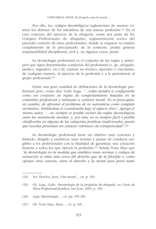 CHINCHILLA SANDÍ: El abogado ante la moral…

        Por ello, los códigos deontológicos reglamentan de manera es-
tricta los deberes de los miembros de una misma profesión.(24) En el
caso concreto del ejercicio de la abogacía, existe por parte de los
Colegios Profesionales de abogados, reglamentación acerca del
proceder correcto de estos profesionales, donde se requiere su estricto
cumplimiento de lo preceptuado, de lo contrario, podría generar
responsabilidad disciplinaria, civil y, en algunos casos, penal.

      La deontología profesional es el conjunto de las reglas y princi-
pios que rigen determinadas conductas del profesional (v. gr.; abogado,
médico, ingeniero, etc.) de carácter no técnico, ejercidas o vinculadas,
de cualquier manera, al ejercicio de la profesión y a la pertenencia al
grupo profesional.(25)

        Existe una gran cantidad de definiciones de la deontología pro-
fesional pero, como dice Carlo Lega, “…todas tienden a configurarla
como un conjunto de reglas de comportamiento basadas en la
costumbre profesional y subrayan u carácter moral. No se preocupan,
en cambio, de afrontar el problema de su naturaleza como complejo
normativo, limitándose a considerarla bajo el aspecto ético”, agrega el
mismo autor, “…no siempre es posible incluir las reglas deontológicas
entre las meramente morales, y, por otra, no es siempre fácil o posible
clasificarlas en alguna de las categorías jurídicas tradicionales, puesto
que muchas presentan un carácter intrínseco de extrajuricidad”.(26)

       La deontología profesional tiene un objetivo muy concreto y
limitado, dirigido a establecer unas normas y pautas de conducta exi-
gibles a los profesionales con la finalidad de garantizar una actuación
honesta a todos los que ejercen la profesión.(27) Señala Torre Díaz que
“la deontología en la medida que establece unas normas y códigos de
actuación se sitúa más cerca del derecho que de la filosofía o, como
opinan otros autores, entre el derecho y la moral pues prevé tanto


——————
(24) Ver, Desclos, Jean, Una moral…, cit. p. 393.

(25)   Cfr. Lega, Carlo, Deontología de la profesión de abogado, en Curso de
       Ética Profesional Jurídica, San José, 2005, p. 193.

(26)   Lega, Deontología…, cit. pp. 195-196.

(27)   Cfr. Torre Díaz, Ética…, cit. p. 105.


                                      215
 