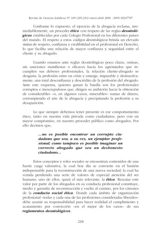 Revista de Ciencias Jurídicas Nº 109 (205-234) enero-abril 2006 - ISSN 00347787

       Conforme lo expuesto, el ejercicio de la abogacía reclama, irre-
mediablemente, un proceder ético con respeto de las reglas deontoló-
gicas establecidas por cada Colegio Profesional en los diferentes países
del mundo. El respeto a estos códigos deontológicos brinda un elevado
status de respeto, confianza y credibilidad en el profesional en Derecho,
lo que facilita una relación de mayor confianza y seguridad entre el
cliente y su abogado.

      Cuando estamos ante reglas deontológicas poco claras, omisas,
sin sanciones manifiestas o eficaces hacia los agremiados que in-
cumplen sus deberes profesionales, la relación cliente-abogado se
desgasta, la profesión entre en crisis y emerge, imparable y destructiva-
mente, una total desconfianza y descrédito de la profesión del abogado.
Ante este esquema, quienes ganan la batalla son los profesionales
corruptos e inescrupulosos que, dirigen su ambición hacia la obtención
de considerables –o, en algunos casos, miserables– sumas de dinero,
corrompiendo el arte de la abogacía y precipitando la profesión a su
desaparición.

       Lo que siempre debemos tener presente es ese comportamiento
ético, tanto en nuestra vida privada como ciudadanos, pero con un
mayor compromiso, en nuestro proceder público como abogados. Por
ello decimos que,

          …no es posible encontrar un corrupto ciu-
          dadano que sea, a su vez, un ejemplar profe-
          sional; como tampoco es posible imaginar un
          correcto abogado que sea un deshonesto
          ciudadano…

       Estos conceptos y roles sociales se encuentran contenidos de una
fuerte carga valorativa, la cual hoy día se convierte en el bastión
indispensable para la reconstrucción de una nueva sociedad, la cual ha
venida perdiendo una serie de valores de especial atención del ser
humano, uno de ellos, quizá el más relevante, la ética. Rescatar este
valor por parte de los abogados en su conducta profesional constituye,
medio y garantía de reconstrucción y vuelta al camino, por los cánones
de la conducta social ética. Donde cada ámbito de organización
profesional –todas y cada una de las profesiones consideradas liberales–
debe asumir su responsabilidad para hacer realidad el cumplimiento y
acatamiento por convicción –en el mejor de los casos– de sus
reglamentos deontológicos.

                                        218
 