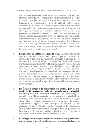 Revista de Ciencias Jurídicas Nº 109 (205-234) enero-abril 2006 - ISSN 00347787

        que no respeten las regulaciones sociales morales y éticas; como
        tampoco encontramos mecanismos institucionalizados de ame-
        naza para que los preceptos éticos se interioricen en cada ser
        humano y se conviertan en regla de vida de todos. Por el
        contrario, en el campo de la deontología profesional su tendencia
        es la creación de regulaciones consensuadas de carácter moral y
        ético que se recogen en normativas internas para las diferentes
        profesiones, incluida la abogacía, donde estas disposiciones re-
        sultan e aplicación universal a todos los agremiados y de cumpli-
        miento obligatorio. Inicialmente con un carácter preventivo pero,
        en caso de incumplimiento a estos preceptos deontológicos,
        surge su faceta imperativa y sancionatoria, donde podemos pen-
        sar en una simple amonestación o llamada de advertencia, hasta
        la suspensión en el ejercicio profesional.

b)      Enseñanzas de la Deontología a la Ética. La ética tiene mucho
        que aprender de la deontología, pues la primera presenta un
        ámbito de regulación más genérico, abstracto y distante de los
        sujetos a los cuales se dirige, por lo que su efectividad y segui-
        miento resulta cuestionable y difícil de entender. Por su parte, la
        deontología muestra problemas y realidades concretas del pro-
        fesional, donde se regula en forma directa y efectiva el acata-
        miento de las disposiciones o regulaciones ético-profesionales,
        pues su incumplimiento se encuentra inmerso dentro del ámbito
        de sanciones disciplinarias que podrían provocar, en el más grave
        de los casos, la separación temporal en el ejercicio profesional
        de aquellos agremiados que han incumplidos estas normas
        deontológicas.

c)      La Ética se dirige a la conciencia individual, por el con-
        trario, la Deontología regula lo aprobado para el ejercicio
        de una profesión –carácter colectivo–. La ética dirige su
        atención –en última instancia– a la conciencia individual; sin
        embargo, esta conciencia personal necesita remitirse a reglas
        objetivadas en códigos deontológicos. Por su parte, la deonto-
        logía tiene a regular lo aprobado para el ejercicio de una
        profesión, lo que le brinda el carácter colectivo. La deontología
        consiste en un desarrollo de los principios morales, partiendo de
        la existencia de normas jurídicas, hábitos, usos, costumbres,
        situaciones socioeconómicas del profesional, etc.

d)      El código deontológico regula la conducta del profesional
        en su campo y prevé sanciones por su incumplimiento. La


                                          220
 