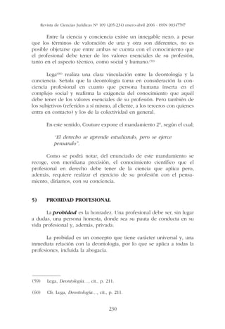 Revista de Ciencias Jurídicas Nº 109 (205-234) enero-abril 2006 - ISSN 00347787

       Entre la ciencia y conciencia existe un innegable nexo, a pesar
que los términos de valoración de una y otra son diferentes, no es
posible objetarse que entre ambas se cuenta con el conocimiento que
el profesional debe tener de los valores esenciales de su profesión,
tanto en el aspecto técnico, como social y humano.(59)

       Lega(60) realiza una clara vinculación entre la deontología y la
conciencia. Señala que la deontología toma en consideración la con-
ciencia profesional en cuanto que persona humana inserta en el
complejo social y reafirma la exigencia del conocimiento que aquél
debe tener de los valores esenciales de su profesión. Pero también de
los subjetivos (referidos a sí mismo, al cliente, a los terceros con quienes
entra en contacto) y los de la colectividad en general.

          En este sentido, Couture expone el mandamiento 2°, según el cual;

              “El derecho se aprende estudiando, pero se ejerce
              pensando”.

       Como se podrá notar, del enunciado de este mandamiento se
recoge, con meridiana precisión, el conocimiento científico que el
profesional en derecho debe tener de la ciencia que aplica pero,
además, requiere realizar el ejercicio de su profesión con el pensa-
miento, diríamos, con su conciencia.


5)        PROBIDAD PROFESIONAL

      La probidad es la honradez. Una profesional debe ser, sin lugar
a dudas, una persona honesta, donde sea su pauta de conducta en su
vida profesional y, además, privada.

       La probidad es un concepto que tiene carácter universal y, una
inmediata relación con la deontología, por lo que se aplica a todas la
profesiones, incluida la abogacía.



——————
(59) Lega, Deontología…, cit., p. 211.

(60)      Cfr. Lega, Deontología…, cit., p. 211.


                                            230
 