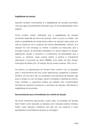 Exigibilidade da doação


Questão também controvertida é a exigibilidade da doação prometida,
visto que alguns doutrinadores entendem que um ato de liberalidade não é
exigível.


Outros autores, porém, defendem que a exigibilidade da doação
prometida depende da forma de doação. Assim, se pura ou simples, não
existe a possibilidade de reclamação jurídica da doação (execução), por
não se coadunar com a essência do instituto (liberalidade). Todavia, se a
doação for com encargo ou modal, é possível sua execução, pois o
encargo imposto ao donatário estabelece um dever exigível do doador,
legitimando aquele a reclamar o cumprimento da liberalidade que o
causou, e, portanto, neste campo restrito, é jurídica e moralmente
defensável a promessa de doar (PEREIRA, Caio Mário da Silva Pereira.
Instituições de Direito Civil. 10ª edição. Rio de Janeiro: Forense, 1995. vol. III).


Na prática, as organizações de Terceiro Setor contam com as doações
para o financiamento de seus custos operacionais, programas e projetos.
Portanto, em seu dia a dia, ao receberem uma promessa de doação, seja
pura e simples ou com encargos, devem consolidar a hipótese por escrito.
Caso contrário, a segurança jurídica da relação será comprometida,
tornando-se impossível comprovar a promessa de doação, dificultando a
exigibilidade do prometido.


Recomendações para a formalização de contrato de doação


De forma totalmente equivocada, muitas vezes, as entidades do Terceiro
Setor tratam como doações as relações com naturezas jurídicas diversas.
Porém, essas relações cotidianas não têm em sua essência a mera
liberalidade na transferência de bens ou vantagens.




                                                                               11/40
 