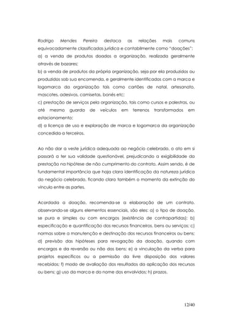 Rodrigo    Mendes      Pereira    destaca    as     relações    mais   comuns
equivocadamente classificadas jurídica e contabilmente como “doações”:
a) a venda de produtos doados a organização, realizada geralmente
através de bazares;
b) a venda de produtos da própria organização, seja por ela produzidos ou
produzidos sob sua encomenda, e geralmente identificados com a marca e
logomarca da organização tais como cartões de natal, artesanato,
mascotes, adesivos, camisetas, bonés etc;
c) prestação de serviços pela organização, tais como cursos e palestras, ou
até   mesmo     guarda     de    veículos   em    terrenos   transformados    em
estacionamento;
d) a licença de uso e exploração de marca e logomarca da organização
concedida a terceiros.


Ao não dar a veste jurídica adequada ao negócio celebrado, o ato em si
passará a ter sua validade questionável, prejudicando a exigibilidade da
prestação na hipótese de não cumprimento do contrato. Assim sendo, é de
fundamental importância que haja clara identificação da natureza jurídica
do negócio celebrado, ficando claro também o momento da extinção do
vínculo entre as partes.


Acordada a doação, recomenda-se a elaboração de um contrato,
observando-se alguns elementos essenciais, são eles: a) o tipo de doação,
se pura e simples ou com encargos (existência de contrapartidas); b)
especificação e quantificação dos recursos financeiros, bens ou serviços; c)
normas sobre a manutenção e destinação dos recursos financeiros ou bens;
d) previsão das hipóteses para revogação da doação, quando com
encargos e da reversão ou não dos bens; e) a vinculação da verba para
projetos específicos ou a permissão da livre disposição dos valores
recebidos; f) modo de avaliação dos resultados da aplicação dos recursos
ou bens; g) uso da marca e do nome dos envolvidos; h) prazos.




                                                                             12/40
 