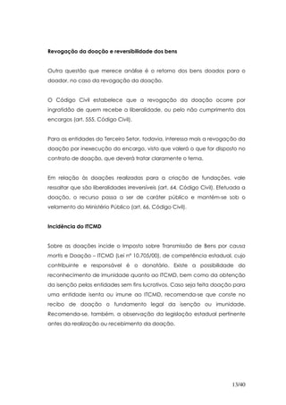 Revogação da doação e reversibilidade dos bens


Outra questão que merece análise é o retorno dos bens doados para o
doador, no caso da revogação da doação.


O Código Civil estabelece que a revogação da doação ocorre por
ingratidão de quem recebe a liberalidade, ou pelo não cumprimento dos
encargos (art. 555, Código Civil).


Para as entidades do Terceiro Setor, todavia, interessa mais a revogação da
doação por inexecução do encargo, visto que valerá o que for disposto no
contrato de doação, que deverá tratar claramente o tema.


Em relação às doações realizadas para a criação de fundações, vale
ressaltar que são liberalidades irreversíveis (art. 64, Código Civil). Efetuada a
doação, o recurso passa a ser de caráter público e mantém-se sob o
velamento do Ministério Público (art. 66, Código Civil).


Incidência do ITCMD


Sobre as doações incide o Imposto sobre Transmissão de Bens por causa
mortis e Doação – ITCMD (Lei nº 10.705/00), de competência estadual, cujo
contribuinte e responsável é o donatário. Existe a possibilidade do
reconhecimento de imunidade quanto ao ITCMD, bem como da obtenção
da isenção pelas entidades sem fins lucrativos. Caso seja feita doação para
uma entidade isenta ou imune ao ITCMD, recomenda-se que conste no
recibo de doação o fundamento legal da isenção ou imunidade.
Recomenda-se, também, a observação da legislação estadual pertinente
antes da realização ou recebimento da doação.




                                                                           13/40
 