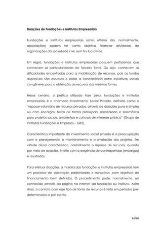 Doações de Fundações e Institutos Empresariais


Fundações e institutos empresariais (estes últimos são, normalmente,
associações)    podem     ter   como    objetivo   financiar   atividades     de
organizações da sociedade civil, sem fins lucrativos.


Em regra, fundações e institutos empresariais possuem profissionais que
conhecem as particularidades do Terceiro Setor. Ou seja, conhecem as
dificuldades encontradas para a mobilização de recursos, pois os fundos
disponíveis são escassos e existe a concorrência entre iniciativas sociais
congêneres para a obtenção de recursos das mesmas fontes.


Nesse cenário, a prática utilizada hoje pelas fundações e institutos
empresariais é o chamado Investimento Social Privado, definido como o
“repasse voluntário de recursos privados, através de doações pura e simples
ou com encargos, feitas de forma planejada, monitorada e sistemática
para projetos sociais, ambientais e culturais de interesse público” (Grupo de
Institutos Fundações e Empresas – GIFE).


Característica importante do investimento social privado é a preocupação
com o planejamento, o monitoramento e a avaliação dos projetos. Em
virtude dessa característica, normalmente o repasse de recursos, quando
por meio de doação, é feito com a exigência de contrapartidas (encargos)
e resultados.


Para efetuar doações, a maioria das fundações e institutos empresariais tem
um processo de solicitação padronizado e minucioso, com objetivos de
financiamento bem definidos. O procedimento pode, normalmente, ser
conhecido através da página na internet da fundação ou instituto. Além
disso, o contato com esse tipo de fonte de recursos é feito em períodos pré-
determinados e por escrito.




                                                                            14/40
 