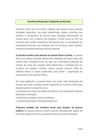 Incentivos Fiscais para Captação de Recursos


Incentivos fiscais são instrumentos utilizados pelo governo para estimular
atividades específicas, por prazo determinado. Existem incentivos que
facilitam a transferência de recursos para atividades relacionadas ao
Terceiro Setor, com o objetivo de fortalecer o tecido social do País. Tais
incentivos são também importantes ferramentas para a consolidação da
sustentação-financeira das entidades sem fins lucrativos. Nesse trabalho,
trataremos prioritariamente dos incentivos federais.


O precário incentivo para doações de pessoas físicas no Brasil. As pessoas
físicas que realizam doações diretas para entidades do Terceiro Setor não
podem obter vantagens fiscais. Ou seja, não é permitida a dedução do
imposto de renda das doações feitas diretamente a entidades sem fins
lucrativos de qualquer natureza, mesmo quando possuam títulos de
Utilidade Pública ou sejam qualificadas como OSCIP – Organização da
Sociedade Civil de Interesse Público.


Em nossa legislação, as pessoas físicas que optam pela declaração do
imposto de renda completa podem aproveitar os incentivos fiscais para
doação apenas nos seguintes casos:
a) doações aos fundos dos Direitos da Criança e do Adolescente (federal,
estaduais e municipais);
b) destinadas a projetos culturais e artísticos;
c) doações destinadas à atividade audiovisual.


Panorama brasileiro dos incentivos fiscais para doações de pessoas
jurídicas. As pessoas jurídicas, somente quando tributadas pelo regime de
lucro real, dispõem de uma quantidade maior de incentivos à doação.




                                                                      15/40
 