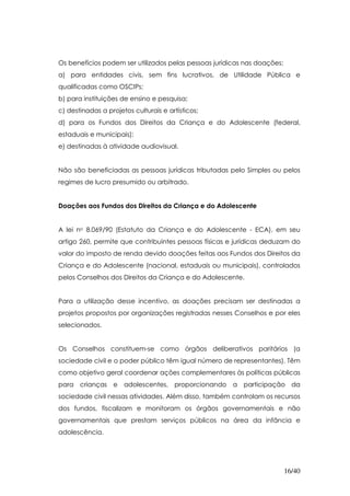 Os benefícios podem ser utilizados pelas pessoas jurídicas nas doações:
a) para entidades civis, sem fins lucrativos, de Utilidade Pública e
qualificadas como OSCIPs;
b) para instituições de ensino e pesquisa;
c) destinadas a projetos culturais e artísticos;
d) para os Fundos dos Direitos da Criança e do Adolescente (federal,
estaduais e municipais);
e) destinadas à atividade audiovisual.


Não são beneficiadas as pessoas jurídicas tributadas pelo Simples ou pelos
regimes de lucro presumido ou arbitrado.


Doações aos Fundos dos Direitos da Criança e do Adolescente


A lei no 8.069/90 (Estatuto da Criança e do Adolescente - ECA), em seu
artigo 260, permite que contribuintes pessoas físicas e jurídicas deduzam do
valor do imposto de renda devido doações feitas aos Fundos dos Direitos da
Criança e do Adolescente (nacional, estaduais ou municipais), controlados
pelos Conselhos dos Direitos da Criança e do Adolescente.


Para a utilização desse incentivo, as doações precisam ser destinadas a
projetos propostos por organizações registradas nesses Conselhos e por eles
selecionados.


Os Conselhos constituem-se como órgãos deliberativos paritários (a
sociedade civil e o poder público têm igual número de representantes). Têm
como objetivo geral coordenar ações complementares às políticas públicas
para crianças e adolescentes, proporcionando a participação da
sociedade civil nessas atividades. Além disso, também controlam os recursos
dos fundos, fiscalizam e monitoram os órgãos governamentais e não
governamentais que prestam serviços públicos na área da infância e
adolescência.




                                                                          16/40
 