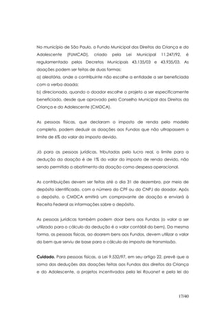 No município de São Paulo, o Fundo Municipal dos Direitos da Criança e do
Adolescente    (FUMCAD),    criado   pela   Lei    Municipal   11.247/92,   é
regulamentado pelos Decretos Municipais 43.135/03 e 43.935/03. As
doações podem ser feitas de duas formas:
a) aleatória, onde o contribuinte não escolhe a entidade a ser beneficiada
com a verba doada;
b) direcionada, quando o doador escolhe o projeto a ser especificamente
beneficiado, desde que aprovado pelo Conselho Municipal dos Direitos da
Criança e do Adolescente (CMDCA).


As pessoas físicas, que declaram o imposto de renda pelo modelo
completo, podem deduzir as doações aos Fundos que não ultrapassem o
limite de 6% do valor do imposto devido.


Já para as pessoas jurídicas, tributadas pelo lucro real, o limite para a
dedução da doação é de 1% do valor do imposto de renda devido, não
sendo permitido o abatimento da doação como despesa operacional.


As contribuições devem ser feitas até o dia 31 de dezembro, por meio de
depósito identificado, com o número do CPF ou do CNPJ do doador. Após
o depósito, o CMDCA emitirá um comprovante de doação e enviará à
Receita Federal as informações sobre o depósito.


As pessoas jurídicas também podem doar bens aos Fundos (o valor a ser
utilizado para o cálculo da dedução é o valor contábil do bem). Da mesma
forma, as pessoas físicas, ao doarem bens aos Fundos, devem utilizar o valor
do bem que serviu de base para o cálculo do imposto de transmissão.


Cuidado. Para pessoas físicas, a Lei 9.532/97, em seu artigo 22, prevê que a
soma das deduções das doações feitas aos Fundos dos direitos da Criança
e do Adolescente, a projetos incentivados pela lei Rouanet e pela lei do




                                                                       17/40
 
