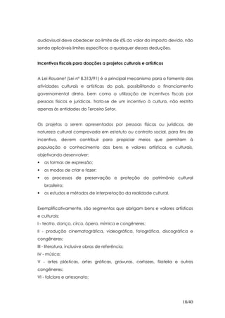 audiovisual deve obedecer ao limite de 6% do valor do imposto devido, não
sendo aplicáveis limites específicos a quaisquer dessas deduções.


Incentivos fiscais para doações a projetos culturais e artísticos


A Lei Rouanet (Lei nº 8.313/91) é o principal mecanismo para o fomento das
atividades culturais e artísticas do país, possibilitando o financiamento
governamental direto, bem como a utilização de incentivos fiscais por
pessoas físicas e jurídicas. Trata-se de um incentivo à cultura, não restrito
apenas às entidades do Terceiro Setor.


Os projetos a serem apresentados por pessoas físicas ou jurídicas, de
natureza cultural comprovada em estatuto ou contrato social, para fins de
incentivo, devem contribuir para propiciar meios que permitam à
população o conhecimento dos bens e valores artísticos e culturais,
objetivando desenvolver:
   as formas de expressão;
   os modos de criar e fazer;
   os processos de preservação e proteção do patrimônio cultural
   brasileiro;
   os estudos e métodos de interpretação da realidade cultural.


Exemplificativamente, são segmentos que abrigam bens e valores artísticos
e culturais:
I - teatro, dança, circo, ópera, mímica e congêneres;
II - produção cinematográfica, videográfica, fotográfica, discográfica e
congêneres;
III - literatura, inclusive obras de referência;
IV - música;
V - artes plásticas, artes gráficas, gravuras, cartazes, filatelia e outras
congêneres;
VI - folclore e artesanato;




                                                                       18/40
 