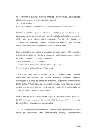VII - patrimônio cultural, inclusive histórico, arquitetônico, arqueológico,
bibliotecas, museus, arquivos e demais acervos;
VIII – humanidades; e
IV – rádio e televisão, educativas e culturais, de caráter não-comercial.


Ressalta-se, porém, que os incentivos criados pela lei Rouanet são
destinados a projetos culturais que visem à exibição, utilização e circulação
pública dos bens culturais deles resultantes. Ou seja, fica vedada a
concessão de incentivo a obras, produtos ou eventos destinados ou
circunscritos a circuitos privados ou a coleções particulares.


Com a finalidade de captar e canalizar recursos para o setor cultural e
artístico, a Lei Rouanet instituiu o Programa Nacional de Apoio à Cultura
(PRONAC), composto por três mecanismos:
I – Fundo Nacional da Cultura (FNC);
II – Fundos de Investimento Cultura e Artístico (FICART);
III) Incentivo a projetos culturais (Mecenato).


O Fundo Nacional da Cultura (FNC) é um fundo de natureza contábil,
constituído   por   recursos   do    Tesouro   Nacional,    doações,   legados,
subvenções e auxílios de entidades nacionais, organismos internacionais,
dentre outros. A destinação dos recursos é feita por meio de apoio a fundo
perdido ou de empréstimos reembolsáveis, mediante a celebração de
convênios e outros instrumentos similares.


Apenas 80% do custo total de cada projeto pode ser financiado pelo FNC.
Os 20% restantes dependem de contrapartida do proponente com recursos
de outras fontes devidamente identificadas.


O FICART ainda não foi implementado. Segundo a lei, será constituído sob a
forma   de    condomínio,      sem   personalidade   jurídica,   caracterizando




                                                                            19/40
 
