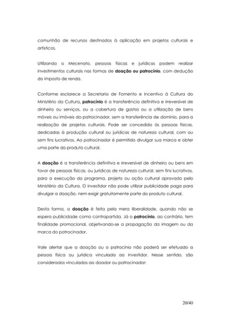 comunhão de recursos destinados à aplicação em projetos culturais e
artísticos.


Utilizando    o   Mecenato,   pessoas   físicas   e   jurídicas   podem   realizar
investimentos culturais nas formas de doação ou patrocínio, com dedução
do imposto de renda.


Conforme esclarece a Secretaria de Fomento e Incentivo à Cultura do
Ministério da Cultura, patrocínio é a transferência definitiva e irreversível de
dinheiro ou serviços, ou a cobertura de gastos ou a utilização de bens
móveis ou imóveis do patrocinador, sem a transferência de domínio, para a
realização de projetos culturais. Pode ser concedido às pessoas físicas,
dedicadas à produção cultural ou jurídicas de natureza cultural, com ou
sem fins lucrativos. Ao patrocinador é permitido divulgar sua marca e obter
uma parte do produto cultural.


A doação é a transferência definitiva e irreversível de dinheiro ou bens em
favor de pessoas físicas, ou jurídicas de natureza cultural, sem fins lucrativos,
para a execução do programa, projeto ou ação cultural aprovado pelo
Ministério da Cultura. O investidor não pode utilizar publicidade paga para
divulgar a doação, nem exigir gratuitamente parte do produto cultural.


Desta forma, a doação é feita pela mera liberalidade, quando não se
espera publicidade como contrapartida. Já o patrocínio, ao contrário, tem
finalidade promocional, objetivando-se a propagação da imagem ou da
marca do patrocinador.


Vale alertar que a doação ou o patrocínio não poderá ser efetuado a
pessoa física ou jurídica vinculada ao investidor. Nesse sentido, são
considerados vinculados ao doador ou patrocinador:




                                                                            20/40
 