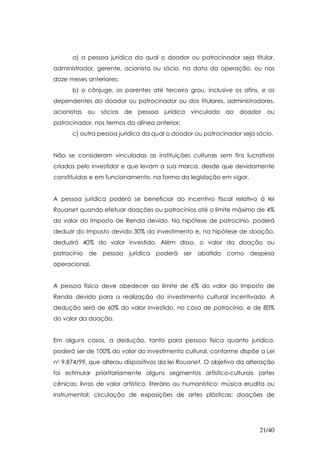 a) a pessoa jurídica da qual o doador ou patrocinador seja titular,
administrador, gerente, acionista ou sócio, na data da operação, ou nos
doze meses anteriores;
      b) o cônjuge, os parentes até terceiro grau, inclusive os afins, e os
dependentes do doador ou patrocinador ou dos titulares, administradores,
acionistas ou sócios de pessoa jurídica vinculada ao doador ou
patrocinador, nos termos da alínea anterior;
      c) outra pessoa jurídica da qual o doador ou patrocinador seja sócio.


Não se consideram vinculadas as instituições culturais sem fins lucrativos
criadas pelo investidor e que levam a sua marca, desde que devidamente
constituídas e em funcionamento, na forma da legislação em vigor.


A pessoa jurídica poderá se beneficiar do incentivo fiscal relativo à lei
Rouanet quando efetuar doações ou patrocínios até o limite máximo de 4%
do valor do Imposto de Renda devido. Na hipótese de patrocínio, poderá
deduzir do Imposto devido 30% do investimento e, na hipótese de doação,
deduzirá 40% do valor investido. Além disso, o valor da doação ou
patrocínio   de   pessoa   jurídica   poderá   ser   abatido   como despesa
operacional.


A pessoa física deve obedecer ao limite de 6% do valor do Imposto de
Renda devido para a realização do investimento cultural incentivado. A
dedução será de 60% do valor investido, no caso de patrocínio, e de 80%
do valor da doação.


Em alguns casos, a dedução, tanto para pessoa física quanto jurídica,
poderá ser de 100% do valor do investimento cultural, conforme dispõe a Lei
no 9.874/99, que alterou dispositivos da lei Rouanet. O objetivo da alteração
foi estimular prioritariamente alguns segmentos artístico-culturais (artes
cênicas; livros de valor artístico, literário ou humanístico; música erudita ou
instrumental; circulação de exposições de artes plásticas; doações de




                                                                         21/40
 