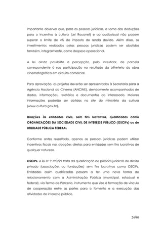 Importante observar que, para as pessoas jurídicas, a soma das deduções
para o incentivo à cultura (Lei Rouanet) e ao audiovisual não podem
superar o limite de 4% do imposto de renda devido. Além disso, os
investimentos realizados pelas pessoas jurídicas podem ser abatidos
também, integralmente, como despesa operacional.


A   lei   ainda   possibilita   a   percepção,       pelo   investidor,   de   parcela
correspondente à sua participação no resultado da bilheteria da obra
cinematográfica em circuito comercial.


Para aprovação, os projetos deverão ser apresentados à Secretaria para a
Agência Nacional do Cinema (ANCINE), devidamente acompanhados de
dados, informações, relatórios e documentos do interessado. Maiores
informações poderão ser obtidas no site do ministério da cultura
(www.cultura.gov.br).


Doações às entidades civis, sem fins lucrativos, qualificadas como
ORGANIZAÇÕES DA SOCIEDADE CIVIL DE INTERESSE PÚBLICO (OSCIPs) ou de
UTILIDADE PÚBLICA FEDERAL


Conforme antes ressaltado, apenas as pessoas jurídicas podem utilizar
incentivos fiscais nas doações diretas para entidades sem fins lucrativos de
qualquer natureza.


OSCIPs. A lei no 9.790/99 trata da qualificação de pessoas jurídicas de direito
privado (associações ou fundações) sem fins lucrativos como OSCIPs.
Entidades    assim    qualificadas    passam     a    ter   uma    nova    forma   de
relacionamento com a Administração Pública (municipal, estadual e
federal), via Termo de Parceria, instrumento que visa à formação de vínculo
de cooperação entre as partes para o fomento e a execução das
atividades de interesse público.




                                                                                 24/40
 