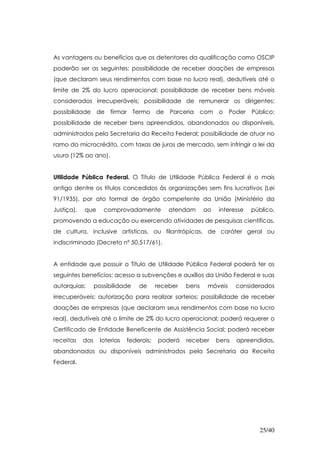 As vantagens ou benefícios que os detentores da qualificação como OSCIP
poderão ser as seguintes: possibilidade de receber doações de empresas
(que declaram seus rendimentos com base no lucro real), dedutíveis até o
limite de 2% do lucro operacional; possibilidade de receber bens móveis
considerados irrecuperáveis; possibilidade de remunerar os dirigentes;
possibilidade      de firmar      Termo de     Parceria com o Poder          Público;
possibilidade de receber bens apreendidos, abandonados ou disponíveis,
administrados pela Secretaria da Receita Federal; possibilidade de atuar no
ramo do microcrédito, com taxas de juros de mercado, sem infringir a lei da
usura (12% ao ano).


Utilidade Pública Federal. O Título de Utilidade Pública Federal é o mais
antigo dentre os títulos concedidos às organizações sem fins lucrativos (Lei
91/1935), por ato formal de órgão competente da União (Ministério da
Justiça),   que      comprovadamente           atendam      ao   interesse   público,
promovendo a educação ou exercendo atividades de pesquisas científicas,
de cultura, inclusive artísticas, ou filantrópicas, de caráter geral ou
indiscriminado (Decreto nº 50.517/61).


A entidade que possuir o Título de Utilidade Pública Federal poderá ter os
seguintes benefícios: acesso a subvenções e auxílios da União Federal e suas
autarquias;       possibilidade    de      receber   bens    móveis     considerados
irrecuperáveis; autorização para realizar sorteios; possibilidade de receber
doações de empresas (que declaram seus rendimentos com base no lucro
real), dedutíveis até o limite de 2% do lucro operacional; poderá requerer o
Certificado de Entidade Beneficente de Assistência Social; poderá receber
receitas    das     loterias   federais;   poderá    receber     bens   apreendidos,
abandonados ou disponíveis administrados pela Secretaria da Receita
Federal.




                                                                               25/40
 