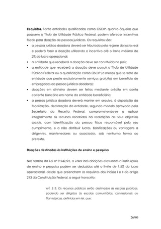 Requisitos. Tanto entidades qualificadas como OSCIP, quanto àquelas que
possuem o Título de Utilidade Pública Federal, podem oferecer incentivos
fiscais para doação de pessoas jurídicas. Os requisitos são:
   a pessoa jurídica doadora deverá ser tributada pelo regime do lucro real
   e poderá fazer a doação utilizando o incentivo até o limite máximo de
   2% do lucro operacional;
   a entidade que receberá a doação deve ser constituída no país;
   a entidade que receberá a doação deve possuir o Título de Utilidade
   Pública Federal ou a qualificação como OSCIP (a menos que se trate de
   entidade que preste exclusivamente serviços gratuitos em benefício de
   empregados da pessoa jurídica doadora);
   doações em dinheiro devem ser feitas mediante crédito em conta
   corrente bancária em nome da entidade beneficiária;
   a pessoa jurídica doadora deverá manter em arquivo, à disposição da
   fiscalização, declaração da entidade, segundo modelo aprovado pela
   Secretaria     da     Receita     Federal,    comprometendo-se      a   aplicar
   integralmente os recursos recebidos na realização de seus objetivos
   sociais, com identificação da pessoa física responsável pelo seu
   cumprimento, e a não distribuir lucros, bonificações ou vantagens a
   dirigentes, mantenedores ou associados, sob nenhuma forma ou
   pretexto.


Doações destinadas às instituições de ensino e pesquisa


Nos termos da Lei nº 9.249/95, o valor das doações efetuadas a instituições
de ensino e pesquisa podem ser deduzidas até o limite de 1,5% do lucro
operacional, desde que preencham os requisitos dos incisos I e II do artigo
213 da Constituição Federal, a seguir transcrito:


               Art. 213. Os recursos públicos serão destinados às escolas públicas,
               podendo ser dirigidos às escolas comunitárias, confessionais ou
               filantrópicas, definidas em lei, que:




                                                                             26/40
 