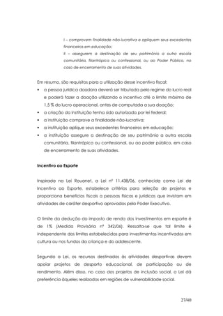 I – comprovem finalidade não-lucrativa e apliquem seus excedentes
             financeiros em educação;
             II – assegurem a destinação de seu patrimônio a outra escola
             comunitária, filantrópica ou confessional, ou ao Poder Público, no
             caso de encerramento de suas atividades.


Em resumo, são requisitos para a utilização desse incentivo fiscal:
   a pessoa jurídica doadora deverá ser tributada pelo regime do lucro real
   e poderá fazer a doação utilizando o incentivo até o limite máximo de
   1,5 % do lucro operacional, antes de computada a sua doação;
   a criação da instituição tenha sido autorizada por lei federal;
   a instituição comprove a finalidade não-lucrativa;
   a instituição aplique seus excedentes financeiros em educação;
   a instituição assegure a destinação de seu patrimônio a outra escola
   comunitária, filantrópica ou confessional, ou ao poder público, em caso
   de encerramento de suas atividades.


Incentivo ao Esporte


Inspirada na Lei Rouanet, a Lei nº 11.438/06, conhecida como Lei de
Incentivo ao Esporte, estabelece critérios para seleção de projetos e
proporciona benefícios fiscais a pessoas físicas e jurídicas que invistam em
atividades de caráter desportivo aprovados pelo Poder Executivo.


O limite da dedução do imposto de renda dos investimentos em esporte é
de 1% (Medida Provisória nº 342/06). Ressalta-se que tal limite é
independente dos limites estabelecidos para investimentos incentivados em
cultura ou nos fundos da criança e do adolescente.


Segundo a Lei, os recursos destinados às atividades desportivas devem
apoiar projetos de desporto educacional, de participação ou de
rendimento. Além disso, no caso dos projetos de inclusão social, a Lei dá
preferência àqueles realizados em regiões de vulnerabilidade social.



                                                                         27/40
 