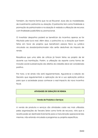 Também, da mesma forma que na Lei Rouanet, duas são as modalidades
de investimento: patrocínio ou doação. O patrocínio tem como finalidade a
promoção do patrocinador e na doação é vedada a utilização de recursos
com finalidade publicitária ou promocional.


O investidor desportivo poderá se beneficiar do incentivo apenas se for
tributado pelo lucro real. Além disso, o patrocínio ou a doação que forem
feitos em favor de projetos que beneficiem pessoa física ou jurídica
vinculada ao doador/patrocinador não serão dedutíveis do imposto de
renda.


Ressalta-se que uma série de criticas já foram feitas ao projeto de lei
durante sua tramitação. Porém, a utilização do esporte como forma de
inclusão social e preservação dos direitos do cidadão deve ser considerada
positiva.


Por hora, a lei ainda não está regulamentada. Aguarda-se a edição do
Decreto que regulamentará a aplicação da lei e sua aplicação prática
para que a sociedade possa conhecer o real impacto do novo incentivo
fiscal.



                   ATIVIDADES DE GERAÇÃO DE RENDA



                      Venda de Produtos e Serviços



A venda de produtos e serviços são atividades cada vez mais utilizadas
pelas organizações do Terceiro Setor como fonte de recursos, visto que a
receita pode ser destinada livremente para a manutenção operacional das
mesmas, não estando vinculada a programas ou projetos específicos.




                                                                     28/40
 