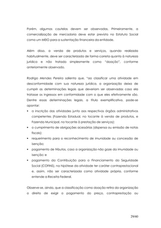 Porém, algumas cautelas devem ser observadas. Primeiramente, a
comercialização de mercadoria deve estar prevista no Estatuto Social
como um MEIO para a sustentação financeira da entidade.


Além       disso,     a     venda      de   produtos    e   serviços,    quando   realizada
habitualmente, deve ser caracterizada de forma correta quanto à natureza
jurídica     e      não      tratada    simplesmente        como     “doação”,    conforme
anteriormente observado.


Rodrigo Mendes Pereira salienta que, “ao classificar uma atividade em
desconformidade com sua natureza jurídica, a organização deixa de
cumprir as determinações legais que deveriam ser observadas caso ela
tratasse os ingressos em conformidade com o que eles efetivamente são.
Dentre essas determinações legais, a título exemplificativo, pode-se
apontar:
    a inscrição das atividades junto aos respectivos órgãos administrativos
    competentes (Fazenda Estadual, no tocante à venda de produtos, e
    Fazenda Municipal, no tocante à prestação de serviços);
    o cumprimento de obrigações acessórias (dispensa ou emissão de notas
    fiscais);
    requerimento para o reconhecimento de imunidade ou concessão de
    isenção;
    pagamento de tributos, caso a organização não goze da imunidade ou
    isenção; e
    pagamento da Contribuição para o Financiamento da Seguridade
    Social (COFINS), na hipótese da atividade ter caráter contraprestacional
    e, assim, não ser caracterizada como atividade própria, conforme
    entende a Receita Federal.


Observe-se, ainda, que a classificação como doação retira da organização
o   direito      de       exigir   o   pagamento       do   preço,      contraprestação   ou




                                                                                      29/40
 