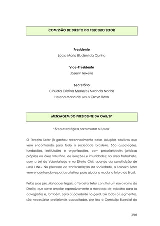 COMISSÃO DE DIREITO DO TERCEIRO SETOR




                                Presidente
                     Lúcia Maria Bludeni da Cunha


                             Vice-Presidente
                              Josenir Teixeira


                                Secretária
               Cláudia Cristina Menezes Miranda Nadas
                   Helena Maria de Jesus Cravo Roxo




                 MENSAGEM DO PRESIDENTE DA OAB/SP


                  “Área estratégica para mudar o futuro”


O Terceiro Setor já ganhou reconhecimento pelas soluções positivas que
vem encontrando para toda a sociedade brasileira. São associações,
fundações, instituições e organizações, com peculiaridades jurídicas
próprias na área tributária, de isenções e imunidades; na área trabalhista,
com a Lei do Voluntariado e no Direito Civil, quando da constituição de
uma ONG. No processo de transformação da sociedade, o Terceiro Setor
vem encontrando respostas criativas para ajudar a mudar o futuro do Brasil.


Pelas suas peculiaridades legais, o Terceiro Setor constitui um novo ramo do
Direito, que deve ampliar expressivamente o mercado de trabalho para os
advogados e, também, para a sociedade no geral. Em todos os segmentos,
são necessários profissionais capacitados, por isso a Comissão Especial do




                                                                        3/40
 