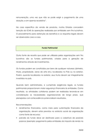 remuneração, uma vez que não se pode exigir o pagamento de uma
doação, e sim apenas recebê-la”.


No caso específico da venda de produtos, muitos Estados concedem
isenção do ICMS às operações realizadas por entidades sem fins lucrativos.
O procedimento para obtenção do benefício e os requisitos legais devem
ser observados caso a caso.




                              Fundo Patrimonial



Outra fonte de receita que pode ser utilizada pelas organizações sem fins
lucrativos são os fundos patrimoniais, criados para a geração de
rendimentos através de investimentos.


Os fundos podem ser constituídos por bens de qualquer natureza (dinheiro,
títulos, propriedade, obras de arte etc), localizados no País ou no exterior.
Porém, quando localizados no exterior, seus frutos devem ser integralmente
investidos no país.


Quando bem administrados, e cumprindo exigências legais, os fundos
patrimoniais proporcionam maior segurança financeira às entidades. Como
resultado, as atividades cotidianas podem ser realizadas levando-se em
consideração as necessidades organizacionais de longo prazo, que
planejadas com antecedência potencializam resultados.


Recomendações:
   rendimentos financeiros, como meio para sustentação financeira da
   organização, devem estar previstos no estatuto social da organização
   como fonte de recursos;
   parcela do fundo deve ser destinado para a cobertura de possíveis
   passivos (exemplo: pagamento pelas entidades do imposto de renda na



                                                                       30/40
 
