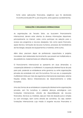 fonte sobre aplicações financeiras, exigência que foi declarada
     inconstitucional pelo STF e, por enquanto, está suspensa cautelarmente).




                FUNDAÇÕES E ORGANISMOS INTERNACIONAIS



As    organizações    do   Terceiro   Setor,   ao   buscarem      financiamento
internacional, devem estar atentas às diversas informações disponíveis,
principalmente na internet, sobre como participar da seleção para o
acesso aos programas e recursos desejados, tais como apoio financeiro,
apoio técnico, formação de recursos humanos, processos de transferência
de tecnologia, doação de equipamentos e materiais, entre outros.


Além disso, precisam dispor de profissionais capacitados e projetos
inovadores, bem elaborados tecnicamente, que possam ser multiplicados e,
de preferência, implementados em diferentes regiões.


O financiamento internacional se apresenta em duas dimensões: a
cooperação bilateral e a multilateral. A cooperação bilateral faz-se de país
para país, podendo se estabelecer entre governos ou entre organizações
privadas da sociedade civil, sem fins lucrativos. Por sua vez, a cooperação
multilateral é feita por meio de organismos internacionais (exemplos: sistema
Nações Unidas, Banco Interamericano de Desenvolvimento e União
Européia).


Uma das formas de se estabelecer cooperação bilateral entre organizações
privadas, sem fins lucrativos, é celebrar alianças estratégicas com
fundações     internacionais,   através   da   disponibilização    de   recursos
financeiros, técnicos ou materiais, seja por meio de doação pura e simples
ou com encargos, bem como através de convênios. Ou seja, existem
fundações internacionais cuja missão é angariar recursos financeiros e




                                                                          31/40
 