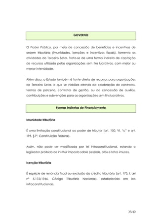 GOVERNO



O Poder Público, por meio de concessão de benefícios e incentivos de
ordem tributária (imunidades, isenções e incentivos fiscais), fomenta as
atividades do Terceiro Setor. Trata-se de uma forma indireta de captação
de recursos utilizada pelas organizações sem fins lucrativos, com maior ou
menor intensidade.


Além disso, o Estado também é fonte direta de recursos para organizações
de Terceiro Setor, o que se viabiliza através da celebração de contratos,
termos de parceria, contratos de gestão, ou da concessão de auxílios,
contribuições e subvenções para as organizações sem fins lucrativos.



                        Formas Indiretas de Financiamento



Imunidade tributária


É uma limitação constitucional ao poder de tributar (art. 150, VI, “c” e art.
195, §7º, Constituição Federal).


Assim, não pode ser modificada por lei infraconstitucional, estando o
legislador proibido de instituir imposto sobre pessoas, atos e fatos imunes.


Isenção tributária


É espécie de renúncia fiscal ou exclusão do crédito tributário (art. 175, I, Lei
nº   5.172/1966,     Código   Tributário   Nacional),   estabelecido   em      leis
infraconstitucionais.




                                                                            33/40
 