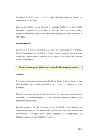 O imposto é devido, mas o próprio poder tributante dispensa (isenta) do
pagamento do imposto.


Seja na imunidade ou na isenção o resultado prático é a exoneração
tributária concedida às entidades do Terceiro Setor, em contrapartida
(segundo entendem alguns) aos relevantes serviços públicos prestados à
sociedade.


Incentivos fiscais


Conforme já tratamos anteriormente, além da concessão de benefícios
fiscais (imunidades ou isenções), o Poder Público fomenta determinadas
atividades concedendo incentivos fiscais para as doações das pessoas
físicas e/ou jurídicas.



    Formas e instrumentos diretos para captação de recursos do governo



Contrato


É o instrumento que retrata o acordo de vontades entre as partes e que
estipula obrigações e direitos recíprocos. No contrato há interesses opostos
e diversos.


Denomina-se contrato administrativo quando firmado entre uma entidade
privada e o Poder Público para a consecução de fins públicos, devendo ser
precedido de licitação.


Ressalta-se que a Lei de Licitações (Lei nº 8.666/93) prevê hipóteses de
dispensa de licitação que beneficiam as entidades sem fins lucrativos em
determinadas situações, assim como hipóteses de inexigibilidade de
licitação, quando a competição é inviável.




                                                                      34/40
 