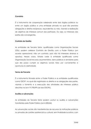 Convênio


É o instrumento de cooperação celebrado entre dois órgãos públicos ou
entre um órgão público e uma entidade privada no qual são previstos
obrigações e direitos recíprocos, equivalentes ou não, visando a realização
de objetivos de interesse comum dos partícipes. Ou seja, os interesses das
partes são convergentes.


Contrato de Gestão


As entidades de Terceiro Setor, qualificadas como Organizações Sociais
(OSs), podem celebrar Contrato de Gestão com o Poder Público (um
acordo operacional, não um contrato, pois não há interesses diversos e
opostos). Nesses casos, Estado cede à entidade qualificada como
Organização Social recursos orçamentários, bens públicos e servidores para
que ela possa cumprir os objetivos sociais tidos por convenientes e
oportunos à coletividade.


Termo de Parceria


É o instrumento firmado entre o Poder Público e as entidades qualificadas
como OSCIP, no qual são registrados os direitos e as obrigações das partes,
visando o fomento e a execução das atividades de interesse público
descritas na Lei nº 9.790/99 (Lei das OSCIPs).


Auxílios e subvenções


As entidades do Terceiro Setor podem usufruir os auxílios e subvenções
transferidas pelo Poder Público (Lei 4.320/64).


As subvenções sociais são transferências de recursos às instituições públicas
ou privadas de caráter assistencial ou cultural, sem finalidade lucrativa, com




                                                                        35/40
 