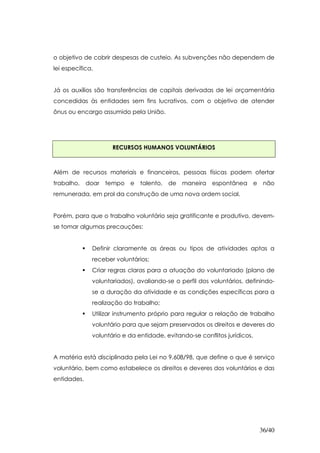 o objetivo de cobrir despesas de custeio. As subvenções não dependem de
lei específica.


Já os auxílios são transferências de capitais derivadas de lei orçamentária
concedidas às entidades sem fins lucrativos, com o objetivo de atender
ônus ou encargo assumido pela União.




                     RECURSOS HUMANOS VOLUNTÁRIOS



Além de recursos materiais e financeiros, pessoas físicas podem ofertar
trabalho, doar tempo e         talento, de maneira espontânea e             não
remunerada, em prol da construção de uma nova ordem social.


Porém, para que o trabalho voluntário seja gratificante e produtivo, devem-
se tomar algumas precauções:


              Definir claramente as áreas ou tipos de atividades aptas a
              receber voluntários;
              Criar regras claras para a atuação do voluntariado (plano de
              voluntariados), avaliando-se o perfil dos voluntários, definindo-
              se a duração da atividade e as condições específicas para a
              realização do trabalho;
              Utilizar instrumento próprio para regular a relação de trabalho
              voluntário para que sejam preservados os direitos e deveres do
              voluntário e da entidade, evitando-se conflitos jurídicos.


A matéria está disciplinada pela Lei no 9.608/98, que define o que é serviço
voluntário, bem como estabelece os direitos e deveres dos voluntários e das
entidades.




                                                                           36/40
 