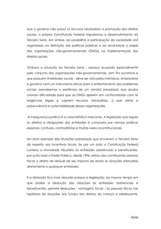 que o governo não possui os recursos necessários a promoção dos direitos
sociais, a própria Constituição Federal impulsionou o desenvolvimento do
Terceiro Setor, em síntese, ao possibilitar a participação da sociedade civil
organizada na definição das políticas públicas e ao reconhecer o papel
das organizações não-governamentais (ONGs) na implementação dos
direitos sociais.


Embora a atuação do Terceiro Setor - espaço ocupado especialmente
pelo conjunto das organizações não-governamentais, sem fins lucrativos e
que possuem finalidades sociais - deve ser vista pelos indivíduos, empresários
e governo com um instrumento eficaz para o enfrentamento dos problemas
sociais, percebemos a existência de um cenário paradoxal, que acaba
criando dificuldade para que as ONGs operem em conformidade com as
exigências    legais   e   captem recursos   necessários,   o que      afeta a
sobrevivência e sustentabilidade dessas organizações.


A insegurança jurídica é a característica marcante. A legislação que regula
os direitos e obrigações das entidades é composta por normas jurídicas
esparsas, confusas, contraditórias e muitas vezes inconstitucionais.


Um bom exemplo das situações paradoxais que envolvem o Terceiro Setor
diz respeito aos incentivos fiscais. Se por um lado a Constituição Federal
conferiu a imunidade tributária às entidades assistenciais e beneficentes,
por outro lado o Poder Público, desde 1996, retirou dos contribuintes pessoas
físicas o direito de deduzir de seu imposto de renda as doações efetuadas
diretamente a quaisquer entidades.


E a distorção fica mais absurda porque a legislação, ao mesmo tempo em
que proíbe a dedução das doações às entidades assistenciais e
beneficentes, permite deduções - vantagens fiscais - às pessoas físicas nas
hipóteses de doações aos fundos dos direitos da criança e adolescente,




                                                                         38/40
 