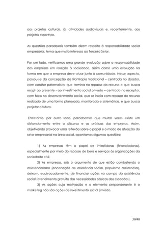 aos projetos culturais, às atividades audiovisuais e, recentemente, aos
projetos esportivos.


As questões paradoxais também dizem respeito à responsabilidade social
empresarial, tema que muito interessa ao Terceiro Setor.


Por um lado, verificamos uma grande evolução sobre a responsabilidade
das empresas em relação à sociedade, assim como uma evolução na
forma em que a empresa deve atuar junto à comunidade. Nesse aspecto,
passou-se da concepção da filantropia tradicional – centrada no doador,
com caráter paternalista, que termina no repasse do recurso e que busca
reagir ao presente - ao investimento social privado – centrado no receptor,
com foco no desenvolvimento social, que se inicia com repasse do recurso
realizado de uma forma planejada, monitorada e sistemática, e que busca
projetar o futuro.


Entretanto, por outro lado, percebemos que muitas vezes existe um
distanciamento entre o discurso e as práticas das empresas. Assim,
objetivando provocar uma reflexão sobre o papel e o modo de atuação do
setor empresarial na área social, apontamos algumas questões:


       1) As empresas têm o papel de investidoras (financiadoras),
especialmente por meio do repasse de bens e serviços às organizações da
sociedade civil.
       2) As empresas, sob o argumento de que estão combatendo o
assistencialismo (encenação de assistência social, populismo assistencial),
deixam, equivocadamente, de financiar ações no campo da assistência
social (atendimento gratuito das necessidades básicas dos cidadãos).
       3) As ações cuja motivação e o elemento preponderante é o
marketing não são ações de investimento social privado.




                                                                       39/40
 
