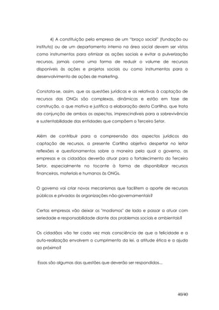 4) A constituição pela empresa de um “braço social” (fundação ou
instituto) ou de um departamento interno na área social devem ser vistos
como instrumentos para otimizar as ações sociais e evitar a pulverização
recursos, jamais como uma forma de reduzir o volume de recursos
disponíveis às ações e projetos sociais ou como instrumentos para o
desenvolvimento de ações de marketing.


Constata-se, assim, que as questões jurídicas e as relativas à captação de
recursos das ONGs são complexas, dinâmicas e estão em fase de
construção, o que motiva e justifica a elaboração desta Cartilha, que trata
da conjunção de ambos os aspectos, imprescindíveis para a sobrevivência
e sustentabilidade das entidades que compõem o Terceiro Setor.


Além de contribuir para a compreensão dos aspectos jurídicos da
captação de recursos, a presente Cartilha objetiva despertar no leitor
reflexões e questionamentos sobre a maneira pela qual o governo, as
empresas e os cidadãos deverão atuar para o fortalecimento do Terceiro
Setor, especialmente no tocante à forma de disponibilizar recursos
financeiros, materiais e humanos às ONGs.


O governo vai criar novos mecanismos que facilitem o aporte de recursos
públicos e privados às organizações não-governamentais?


Certas empresas vão deixar os "modismos" de lado e passar a atuar com
seriedade e responsabilidade diante dos problemas sociais e ambientais?


Os cidadãos vão ter cada vez mais consciência de que a felicidade e a
auto-realização envolvem o cumprimento da lei, a atitude ética e a ajuda
ao próximo?


Essas são algumas das questões que deverão ser respondidas...




                                                                     40/40
 