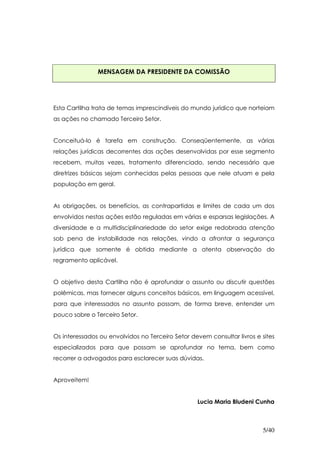 MENSAGEM DA PRESIDENTE DA COMISSÃO




Esta Cartilha trata de temas imprescindíveis do mundo jurídico que norteiam
as ações no chamado Terceiro Setor.


Conceituá-lo é tarefa em construção. Conseqüentemente, as várias
relações jurídicas decorrentes das ações desenvolvidas por esse segmento
recebem, muitas vezes, tratamento diferenciado, sendo necessário que
diretrizes básicas sejam conhecidas pelas pessoas que nele atuam e pela
população em geral.


As obrigações, os benefícios, as contrapartidas e limites de cada um dos
envolvidos nestas ações estão reguladas em várias e esparsas legislações. A
diversidade e a multidisciplinariedade do setor exige redobrada atenção
sob pena de instabilidade nas relações, vindo a afrontar a segurança
jurídica que somente é obtida mediante a atenta observação do
regramento aplicável.


O objetivo desta Cartilha não é aprofundar o assunto ou discutir questões
polêmicas, mas fornecer alguns conceitos básicos, em linguagem acessível,
para que interessados no assunto possam, de forma breve, entender um
pouco sobre o Terceiro Setor.


Os interessados ou envolvidos no Terceiro Setor devem consultar livros e sites
especializados para que possam se aprofundar no tema, bem como
recorrer a advogados para esclarecer suas dúvidas.


Aproveitem!


                                                  Lucia Maria Bludeni Cunha



                                                                         5/40
 
