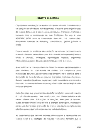 OBJETIVO DA CARTILHA


Captação ou mobilização de recursos são termos utilizados para denominar
um conjunto de atividades multidisciplinares, realizadas pelas organizações
do Terceiro Setor, com o objetivo de gerar recursos financeiros, materiais e
humanos para a consecução de suas finalidades. Ou seja, é uma
ATIVIDADE     MEIO     para   a   sustentação   financeira   das   organizações,
envolvendo questões de marketing, comunicação, gestão, jurídicas e
éticas.


Para o sucesso da atividade de captação de recursos recomenda-se o
acesso a diferentes fontes de recursos, tais como iniciativa privada (pessoas
físicas   e   jurídicas),   fundações,   organizações   religiosas,   organismos
internacionais, projetos de geração de renda, governo e eventos.


A necessidade de acesso a diferentes fontes de recursos existe não apenas
pelo aumento da possibilidade de sucesso das campanhas para
mobilização de fundos. Essa diversificação também é fator essencial para a
diminuição do risco da falta de recursos financeiros, materiais e humanos.
Quanto mais diversificadas as fontes e em maior quantidade, menor será o
risco para a sustentação financeira e organizacional e maior a legitimidade
social da entidade.


Assim, fica claro que uma organização do Terceiro Setor, no que diz respeito
à captação de recursos, deve relacionar-se com diversos públicos e de
formas diferenciadas. Solicitação de doações, realização de bazares,
cursos, estabelecimento de parcerias e alianças estratégicas, autorização
para o uso de marcas e promoção de eventos são alguns exemplos dessas
relações que envolvem diversos aspectos, inclusive jurídicos.


Ao observarmos que uma das maiores preocupações e necessidades do
Terceiro Setor é a captação de recursos, verificamos também que a



                                                                            6/40
 