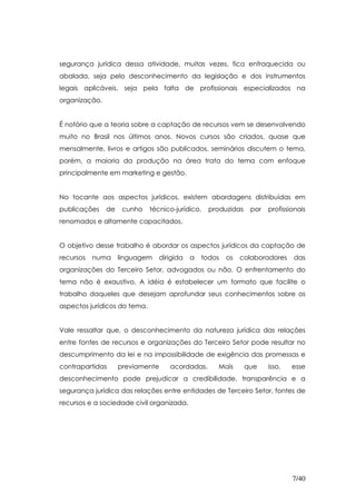 segurança jurídica dessa atividade, muitas vezes, fica enfraquecida ou
abalada, seja pelo desconhecimento da legislação e dos instrumentos
legais aplicáveis, seja pela falta de profissionais especializados na
organização.


É notório que a teoria sobre a captação de recursos vem se desenvolvendo
muito no Brasil nos últimos anos. Novos cursos são criados, quase que
mensalmente, livros e artigos são publicados, seminários discutem o tema,
porém, a maioria da produção na área trata do tema com enfoque
principalmente em marketing e gestão.


No tocante aos aspectos jurídicos, existem abordagens distribuídas em
publicações    de    cunho    técnico-jurídico,   produzidas    por   profissionais
renomados e altamente capacitados.


O objetivo desse trabalho é abordar os aspectos jurídicos da captação de
recursos   numa     linguagem    dirigida   a   todos   os   colaboradores    das
organizações do Terceiro Setor, advogados ou não. O enfrentamento do
tema não é exaustivo. A idéia é estabelecer um formato que facilite o
trabalho daqueles que desejam aprofundar seus conhecimentos sobre os
aspectos jurídicos do tema.


Vale ressaltar que, o desconhecimento da natureza jurídica das relações
entre fontes de recursos e organizações do Terceiro Setor pode resultar no
descumprimento da lei e na impossibilidade de exigência das promessas e
contrapartidas      previamente     acordadas.      Mais       que    isso,   esse
desconhecimento pode prejudicar a credibilidade, transparência e a
segurança jurídica das relações entre entidades de Terceiro Setor, fontes de
recursos e a sociedade civil organizada.




                                                                              7/40
 