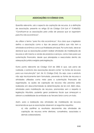 ASSOCIAÇÕES E O CÓDIGO CIVIL


Questão relevante, sob o aspecto da captação de recursos, é a definição
de associação, presente no artigo 53 do Código Civil (Lei nº 10.406/02):
“Constituem-se as associações pela união de pessoas que se organizem
para fins não econômicos”.


Ao utilizar o termo “para fins não econômicos”, fica claro que o legislador
definiu a associação como o tipo de pessoa jurídica que não tem a
atividade econômica como sua finalidade principal. Por outro lado, deve-se
destacar que as associações podem realizar atividades de mobilização de
recursos e até mesmo a venda de produtos e serviços, como meio para sua
sustentação financeira, desde que planejadas e executadas dentro da
adequação jurídica exigida pela legislação.


Outro ponto relevante do Código Civil de 2002 é que, sob pena de
nulidade, o estatuto das associações deverá conter “as fontes de recursos
para sua manutenção” (art. 54, IV, Código Civil). Ou seja, caso o estatuto
não seja tecnicamente bem formulado, prevendo as fontes de recursos e
atividades utilizadas como meio para a sustentação financeira da
organização, as ações de captação de recursos não previstas serão
realizadas em desconformidade às determinações da lei civil. Além disso,
atividades para mobilização de recursos, promovidas sem o respeito à
legislação tributária, poderão gerar problemas fiscais que ameaçam e
afetam a credibilidade da entidade e do Terceiro Setor como um todo.


Assim, para a realização das atividades de mobilização de recursos
recomenda-se que as associações observem os seguintes requisitos:
      a) não partilhar os resultados decorrentes das atividades de
      captação de recursos entre diretores, conselheiros, associados e
      demais colaboradores;




                                                                       8/40
 