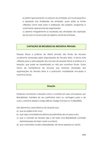 b) definir rigorosamente no estatuto da entidade, em local específico
        e separado das finalidades da entidade, quais serão as fontes
        utilizadas como meio para a realização dos projetos, programas e
        sustentação operacional da organização;
        c) destinar integralmente os resultados das atividades de captação
        de recursos à consecução do objetivo social da entidade.




              CAPTAÇÃO DE RECURSOS DA INICIATIVA PRIVADA


Pessoas físicas e jurídicas de direito privado são fontes de recursos
usualmente acessadas pelas organizações do Terceiro Setor. A forma mais
utilizada para a arrecadação dos recursos de pessoas físicas e jurídicas é a
doação, que pode ser beneficiada ou não por incentivos fiscais. Outra
forma    de    transferência   de   recursos   que   fomenta   atividades   das
organizações do Terceiro Setor é o patrocínio, modalidade vinculada a
incentivos fiscais.




                                    Doação


Podemos conceituar a doação como o contrato em que uma pessoa, por
liberalidade, transfere do seu patrimônio bens ou vantagens para o de
outra, conforme dispõe o artigo 538 do Código Civil (Lei no 10.406/2002).


São elementos característicos da doação que:
a) que se realize entre vivos;
b) que haja a transferência efetiva do patrimônio de um para outro;
c) que a vontade do doador seja a de fazer uma liberalidade (vontade
   desinteressada de fazer o bem a outrem);
d) que o donatário aceite a liberalidade, de forma expressa ou tácita.




                                                                            9/40
 