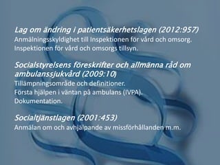 Lag om ändring i patientsäkerhetslagen (2012:957)
Anmälningsskyldighet till Inspektionen för vård och omsorg.
Inspektionen för vård och omsorgs tillsyn.
Socialstyrelsens föreskrifter och allmänna råd om
ambulanssjukvård (2009:10)
Tillämpningsområde och definitioner.
Första hjälpen i väntan på ambulans (IVPA).
Dokumentation.
Socialtjänstlagen (2001:453)
Anmälan om och avhjälpande av missförhållanden m.m.
 