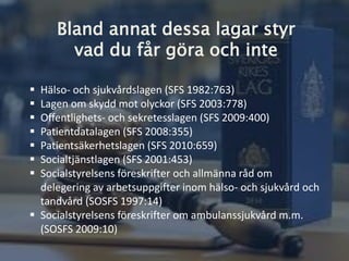 Bland annat dessa lagar styr
vad du får göra och inte
 Hälso- och sjukvårdslagen (SFS 1982:763)
 Lagen om skydd mot olyckor (SFS 2003:778)
 Offentlighets- och sekretesslagen (SFS 2009:400)
 Patientdatalagen (SFS 2008:355)
 Patientsäkerhetslagen (SFS 2010:659)
 Socialtjänstlagen (SFS 2001:453)
 Socialstyrelsens föreskrifter och allmänna råd om
delegering av arbetsuppgifter inom hälso- och sjukvård
och tandvård (SOSFS 1997:14)
 Socialstyrelsens föreskrifter om ambulanssjukvård m.m.
(SOSFS 2009:10)
 