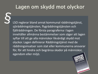 LSO reglerar bland annat kommunal räddningstjänst,
sjöräddningstjänsten, flygräddningstjänsten och
fjällräddningen. De första paragraferna i lagen
innehåller allmänna bestämmelser som säger att lagen
syftar till att ge alla människor likvärdigt skydd mot
olyckor. Lagen definierar Räddningstjänst med de
räddningsinsatser som stat eller kommunerna ansvarar
för, för att hindra och begränsa skador på människor,
egendom eller miljö.
Lagen om skydd mot olyckor
 