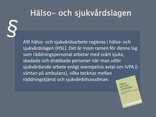 Allt hälso- och sjukvårdsarbete regleras i hälso- och
sjukvårdslagen (HSL). Det är inom ramen för denna lag
som räddningspersonal arbetar med svårt sjuka,
skadade och drabbade personer när man utför
sjukvårdande arbete enligt exempelvis avtal om IVPA (i
väntan på ambulans), vilka tecknas mellan
räddningstjänst och sjukvårdshuvudman.
Hälso- och sjukvårdslagen
 