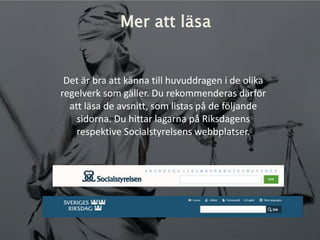 Mer att läsa
Det är bra att känna till huvuddragen i de olika
regelverk som gäller. Du rekommenderas därför
att läsa de avsnitt, som listas på de följande
sidorna. Du hittar lagarna på Riksdagens
respektive Socialstyrelsens webbplatser.
 