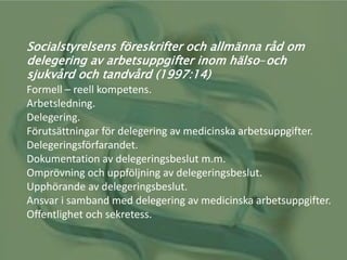 Socialstyrelsens föreskrifter och allmänna råd om
delegering av arbetsuppgifter inom hälso-och
sjukvård och tandvård (1997:14)
Formell – reell kompetens.
Arbetsledning.
Delegering.
Förutsättningar för delegering av medicinska arbetsuppgifter.
Delegeringsförfarandet.
Dokumentation av delegeringsbeslut m.m.
Omprövning och uppföljning av delegeringsbeslut.
Upphörande av delegeringsbeslut.
Ansvar i samband med delegering av medicinska arbetsuppgifter.
Offentlighet och sekretess.
 